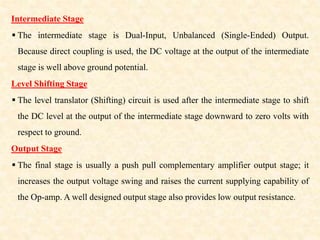 Intermediate Stage
 The intermediate stage is Dual-Input, Unbalanced (Single-Ended) Output.
Because direct coupling is used, the DC voltage at the output of the intermediate
stage is well above ground potential.
Level Shifting Stage
 The level translator (Shifting) circuit is used after the intermediate stage to shift
the DC level at the output of the intermediate stage downward to zero volts with
respect to ground.
Output Stage
 The final stage is usually a push pull complementary amplifier output stage; it
increases the output voltage swing and raises the current supplying capability of
the Op-amp. A well designed output stage also provides low output resistance.
 