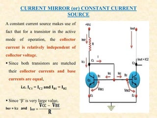 CURRENT MIRROR (or) CONSTANT CURRENT
SOURCE
A constant current source makes use of
fact that for a transistor in the active
mode of operation, the collector
current is relatively independent of
collector voltage.
 Since both transistors are matched
their collector currents and base
currents are equal,
i.e. IC1 = IC2 and IB1 = IB2
 Since ‘β’ is very large value,
IREF = IC2 and
 