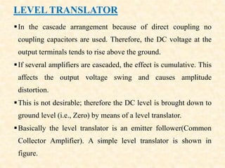 LEVEL TRANSLATOR
In the cascade arrangement because of direct coupling no
coupling capacitors are used. Therefore, the DC voltage at the
output terminals tends to rise above the ground.
If several amplifiers are cascaded, the effect is cumulative. This
affects the output voltage swing and causes amplitude
distortion.
This is not desirable; therefore the DC level is brought down to
ground level (i.e., Zero) by means of a level translator.
Basically the level translator is an emitter follower(Common
Collector Amplifier). A simple level translator is shown in
figure.
 