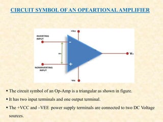 CIRCUIT SYMBOL OF AN OPEARTIONALAMPLIFIER
 The circuit symbol of an Op-Amp is a triangular as shown in figure.
 It has two input terminals and one output terminal.
 The +VCC and –VEE power supply terminals are connected to two DC Voltage
sources.
 