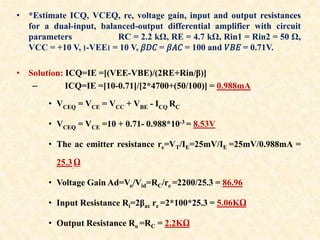 • *Estimate ICQ, VCEQ, re, voltage gain, input and output resistances
for a dual-input, balanced-output differential amplifier with circuit
parameters RC = 2.2 kΩ, RE = 4.7 kΩ, Rin1 = Rin2 = 50 Ω,
VCC = +10 V, ‫׀‬-VEE‫׀‬ = 10 V, 𝛽𝐷𝐶 = 𝛽𝐴𝐶 = 100 and 𝑉𝐵𝐸 = 0.71V.
• Solution: ICQ=IE =[(VEE-VBE)/(2RE+Rin/β)]
– ICQ=IE =[10-0.71]/[2*4700+(50/100)] = 0.988mA
• VCEQ = VCE = VCC + VBE - ICQ RC
• VCEQ = VCE =10 + 0.71- 0.988*10-3 = 8.53V
• The ac emitter resistance re=VT/IE=25mV/IE =25mV/0.988mA =
25.3 Ω
• Voltage Gain Ad=Vo/Vid=RC/re =2200/25.3 = 86.96
• Input Resistance Ri=2βac re =2*100*25.3 = 5.06KΩ
• Output Resistance Ro =RC = 2.2KΩ
 