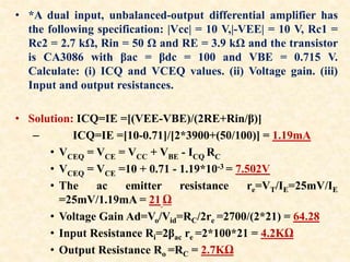 • *A dual input, unbalanced-output differential amplifier has
the following specification: |Vcc| = 10 V,|-VEE| = 10 V, Rc1 =
Rc2 = 2.7 kΩ, Rin = 50 Ω and RE = 3.9 kΩ and the transistor
is CA3086 with βac = βdc = 100 and VBE = 0.715 V.
Calculate: (i) ICQ and VCEQ values. (ii) Voltage gain. (iii)
Input and output resistances.
• Solution: ICQ=IE =[(VEE-VBE)/(2RE+Rin/β)]
– ICQ=IE =[10-0.71]/[2*3900+(50/100)] = 1.19mA
• VCEQ = VCE = VCC + VBE - ICQ RC
• VCEQ = VCE =10 + 0.71 - 1.19*10-3 = 7.502V
• The ac emitter resistance re=VT/IE=25mV/IE
=25mV/1.19mA = 21 Ω
• Voltage Gain Ad=Vo/Vid=RC/2re =2700/(2*21) = 64.28
• Input Resistance Ri=2βac re =2*100*21 = 4.2KΩ
• Output Resistance Ro =RC = 2.7KΩ
 