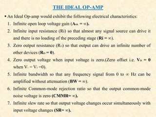 THE IDEAL OP-AMP
 An Ideal Op-amp would exhibit the following electrical characteristics:
1. Infinite open loop voltage gain (AOL = ∞).
2. Infinite input resistance (Ri) so that almost any signal source can drive it
and there is no loading of the preceding stage (Ri = ∞).
3. Zero output resistance (RO) so that output can drive an infinite number of
other devices (RO = 0).
4. Zero output voltage when input voltage is zero.(Zero offset i.e. VO = 0
when V1 = V2 =0).
5. Infinite bandwidth so that any frequency signal from 0 to ∞ Hz can be
amplified without attenuation (BW = ∞).
6. Infinite Common-mode rejection ratio so that the output common-mode
noise voltage is zero (CMMR= ∞).
7. Infinite slew rate so that output voltage changes occur simultaneously with
input voltage changes (SR= ∞).
 
