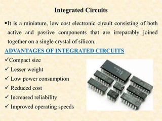 Integrated Circuits
It is a miniature, low cost electronic circuit consisting of both
active and passive components that are irreparably joined
together on a single crystal of silicon.
ADVANTAGES OF INTEGRATED CIRCUITS
Compact size
 Lesser weight
 Low power consumption
 Reduced cost
 Increased reliability
 Improved operating speeds
 