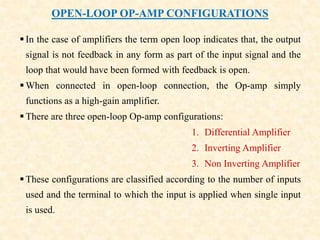 OPEN-LOOP OP-AMP CONFIGURATIONS
 In the case of amplifiers the term open loop indicates that, the output
signal is not feedback in any form as part of the input signal and the
loop that would have been formed with feedback is open.
 When connected in open-loop connection, the Op-amp simply
functions as a high-gain amplifier.
 There are three open-loop Op-amp configurations:
1. Differential Amplifier
2. Inverting Amplifier
3. Non Inverting Amplifier
 These configurations are classified according to the number of inputs
used and the terminal to which the input is applied when single input
is used.
 