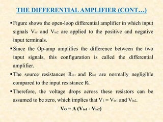 THE DIFFERENTIAL AMPLIFIER (CONT…)
Figure shows the open-loop differential amplifier in which input
signals Vin1 and Vin2 are applied to the positive and negative
input terminals.
Since the Op-amp amplifies the difference between the two
input signals, this configuration is called the differential
amplifier.
The source resistances Rin1 and Rin2 are normally negligible
compared to the input resistance Ri.
Therefore, the voltage drops across these resistors can be
assumed to be zero, which implies that V1 = Vin1 and Vin2.
VO = A (Vin1 - Vin2)
 