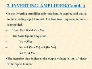 2. INVERTING AMPLIFIER(Contd..,)
In the Inverting Amplifier only one input is applied and that is
to the inverting input terminal. The Non Inverting input terminal
is grounded.
– Here, V1 = 0 and V2 = Vin
– The basic Op-amp equation,
– VO = AVid
– VO = A (V1 - V2) = A (0 - Vin)
– VO = - A Vin
The negative sign indicates the output voltage is out of phase
with respect to input.
 