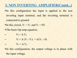 3. NON INVERTING AMPLIFIER(Contd..,)
In this configuration the input is applied to the non
inverting input terminal, and the inverting terminal is
connected to ground.
In this circuit, V1 = Vin and V2 = 0V.
The basic Op-amp equation,
– VO = A Vid
– VO = A (V1 - V2) = A(Vin - 0)
– VO = A Vin
In this configuration, the output voltage is in phase with
the input voltage.
 