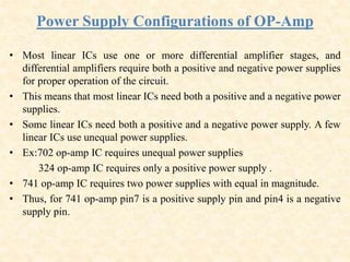 Power Supply Configurations of OP-Amp
• Most linear ICs use one or more differential amplifier stages, and
differential amplifiers require both a positive and negative power supplies
for proper operation of the circuit.
• This means that most linear ICs need both a positive and a negative power
supplies.
• Some linear ICs need both a positive and a negative power supply. A few
linear ICs use unequal power supplies.
• Ex:702 op-amp IC requires unequal power supplies
324 op-amp IC requires only a positive power supply .
• 741 op-amp IC requires two power supplies with equal in magnitude.
• Thus, for 741 op-amp pin7 is a positive supply pin and pin4 is a negative
supply pin.
 
