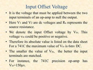 Input Offset Voltage
• It is the voltage that must be applied between the two
input terminals of an op-amp to null the output.
• Here V1 and V2 are dc voltages and Ra represents the
source resistance.
• We denote the input Offset voltage by Vio. This
voltage vio could be positive or negative.
• Therefore its absolute value is listed on the data sheet
For a 741C the maximum value of Vio is 6mv DC.
• The smaller the value of Vio, the better the input
terminals are matched.
• For instance, the 741C precision op-amp has
Vio=150μv.
 