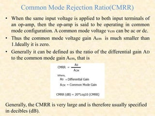 Common Mode Rejection Ratio(CMRR)
• When the same input voltage is applied to both input terminals of
an op-amp, then the op-amp is said to be operating in common
mode configuration. A common mode voltage vcm can be ac or dc.
• Thus the common mode voltage gain Acm is much smaller than
1.Ideally it is zero.
• Generally it can be defined as the ratio of the differential gain AD
to the common mode gain Acm, that is
Generally, the CMRR is very large and is therefore usually specified
in decibles (dB).
 