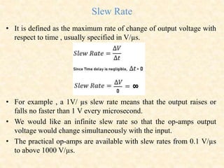 Slew Rate
• It is defined as the maximum rate of change of output voltage with
respect to time , usually specified in V/µs.
• For example , a 1V/ µs slew rate means that the output raises or
falls no faster than 1 V every microsecond.
• We would like an infinite slew rate so that the op-amps output
voltage would change simultaneously with the input.
• The practical op-amps are available with slew rates from 0.1 V/µs
to above 1000 V/µs.
 