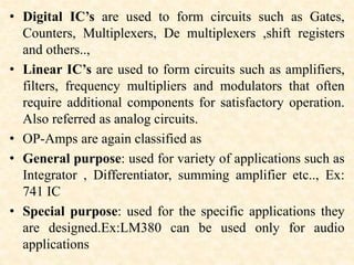 • Digital IC’s are used to form circuits such as Gates,
Counters, Multiplexers, De multiplexers ,shift registers
and others..,
• Linear IC’s are used to form circuits such as amplifiers,
filters, frequency multipliers and modulators that often
require additional components for satisfactory operation.
Also referred as analog circuits.
• OP-Amps are again classified as
• General purpose: used for variety of applications such as
Integrator , Differentiator, summing amplifier etc.., Ex:
741 IC
• Special purpose: used for the specific applications they
are designed.Ex:LM380 can be used only for audio
applications
 