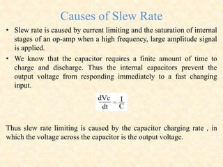 Causes of Slew Rate
• Slew rate is caused by current limiting and the saturation of internal
stages of an op-amp when a high frequency, large amplitude signal
is applied.
• We know that the capacitor requires a finite amount of time to
charge and discharge. Thus the internal capacitors prevent the
output voltage from responding immediately to a fast changing
input.
Thus slew rate limiting is caused by the capacitor charging rate , in
which the voltage across the capacitor is the output voltage.
 