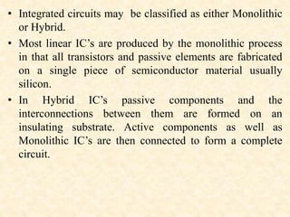 • Integrated circuits may be classified as either Monolithic
or Hybrid.
• Most linear IC’s are produced by the monolithic process
in that all transistors and passive elements are fabricated
on a single piece of semiconductor material usually
silicon.
• In Hybrid IC’s passive components and the
interconnections between them are formed on an
insulating substrate. Active components as well as
Monolithic IC’s are then connected to form a complete
circuit.
 
