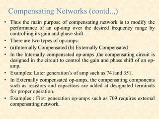 • Thus the main purpose of compensating network is to modify the
performance of an op-amp over the desired frequency range by
controlling its gain and phase shift.
• There are two types of op-amps:
• (a)Internally Compensated (b) Externally Compensated
• In the Internally compensated op-amps ,the compensating circuit is
designed in the circuit to control the gain and phase shift of an op-
amp.
• Examples: Later generation’s of amp such as 741and 351.
• In Externally compensated op-amps, the compensating components
such as resistors and capacitors are added at designated terminals
for proper operation.
• Examples : First generation op-amps such as 709 requires external
compensating network.
Compensating Networks (contd..,)
 