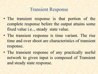 Transient Response
• The transient response is that portion of the
complete response before the output attains some
fixed value i.e.., steady state value.
• The transient response is time variant. The rise
time and over shoot are characteristics of transient
response.
• The transient response of any practically useful
network to given input is composed of Transient
and steady state response.
 