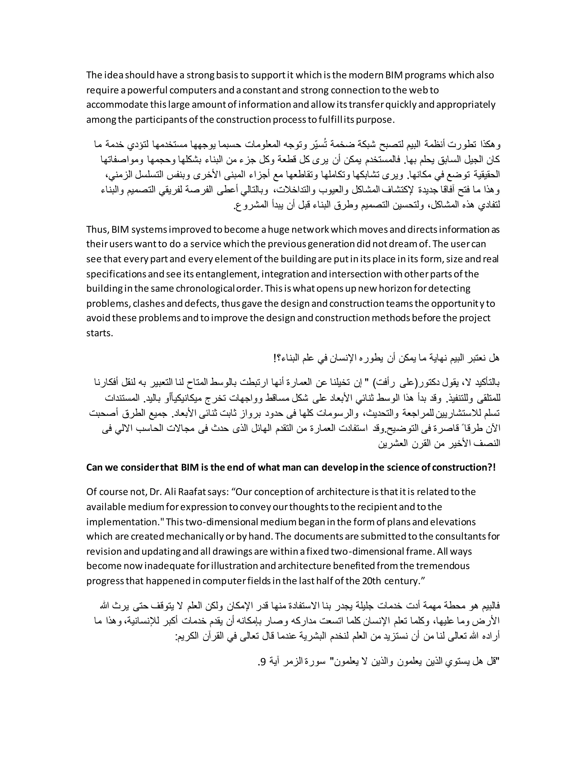 The ideashouldhave a strongbasisto supportit whichisthe modernBIMprograms whichalso
require apowerful computersandaconstantand strong connectiontothe webto
accommodate thislarge amountof informationandallow itstransferquicklyandappropriately
amongthe participantsof the constructionprocesstofulfillitspurpose.
‫تطو‬ ‫وهكذا‬
‫لتؤدي‬ ‫مستخدمها‬ ‫يوجهها‬ ‫حسبما‬ ‫المعلومات‬ ‫وتوجه‬ ‫ّر‬‫ي‬‫س‬ُ‫ت‬ ‫ضخمة‬ ‫شبكة‬ ‫لتصبح‬ ‫البيم‬ ‫أنظمة‬ ‫رت‬
‫ما‬ ‫خدمة‬
‫وموا‬ ‫وحجمها‬ ‫بشكلها‬ ‫البناء‬ ‫من‬ ‫جزء‬ ‫وكل‬ ‫قطعة‬ ‫كل‬ ‫يرى‬ ‫أن‬ ‫يمكن‬ ‫فالمستخدم‬ .‫بها‬ ‫يحلم‬ ‫السابق‬ ‫الجيل‬ ‫كان‬
‫صفاتها‬
‫ا‬ ‫أجزاء‬ ‫مع‬ ‫وتقاطعها‬ ‫وتكاملها‬ ‫تشابكها‬ ‫ويرى‬ .‫مكانها‬ ‫في‬ ‫توضع‬ ‫الحقيقية‬
‫التس‬ ‫وبنفس‬ ‫األخرى‬ ‫لمبنى‬
،‫الزمني‬ ‫لسل‬
‫الت‬ ‫لفريقي‬ ‫الفرصة‬ ‫أعطى‬ ‫وبالتالي‬ ،‫والتداخالت‬ ‫والعيوب‬ ‫المشاكل‬ ‫إلكتشاف‬ ‫جديدة‬ ‫آفاقا‬ ‫فتح‬ ‫ما‬ ‫وهذا‬
‫والبناء‬ ‫صميم‬
.‫المشروع‬ ‫يبدأ‬ ‫أن‬ ‫قبل‬ ‫البناء‬ ‫وطرق‬ ‫التصميم‬ ‫ولتحسين‬ ،‫المشاكل‬ ‫هذه‬ ‫لتفادي‬
Thus,BIM systemsimprovedtobecome ahuge networkwhichmovesanddirectsinformationas
theiruserswantto do a service whichthe previousgenerationdidnotdreamof.The usercan
see that everypartand everyelementof the buildingare putinitsplace inits form, size andreal
specificationsandsee itsentanglement,integrationandintersectionwithotherpartsof the
buildinginthe same chronologicalorder.Thisiswhatopensupnew horizonfordetecting
problems,clashesanddefects,thusgave the designandconstructionteamsthe opportunityto
avoidthese problemsandtoimprove the designandconstructionmethodsbefore the project
starts.
!‫البناء؟‬ ‫علم‬ ‫في‬ ‫اإلنسان‬ ‫يطوره‬ ‫أن‬ ‫يمكن‬ ‫ما‬ ‫نهاية‬ ‫البيم‬ ‫نعتبر‬ ‫هل‬
‫الت‬ ‫لنا‬ ‫المتاح‬ ‫بالوسط‬ ‫ارتبطت‬ ‫أنها‬ ‫العمارة‬ ‫عن‬ ‫تخيلنا‬ ‫إن‬ " )‫رأفت‬ ‫دكتور(على‬ ‫يقول‬ ،‫ال‬ ‫بالتأكيد‬
‫عب‬
‫أفكارنا‬ ‫لنقل‬ ‫به‬ ‫ير‬
‫ب‬ ‫أو‬ً‫ا‬‫ميكانيكي‬ ‫تخرج‬ ‫وواجهات‬ ‫مساقط‬ ‫شكل‬ ‫على‬ ‫األبعاد‬ ‫ثنائي‬ ‫الوسط‬ ‫هذا‬ ‫بدأ‬ ‫وقد‬ .‫وللتنفيذ‬ ‫للمتلقى‬
‫المستندات‬ .‫اليد‬
‫جميع‬ .‫األبعاد‬ ‫ثنائى‬ ‫ثابت‬ ‫برواز‬ ‫حدود‬ ‫فى‬ ‫كلها‬ ‫والرسومات‬ ،‫والتحديث‬ ‫للمراجعة‬ ‫لالستشاريين‬ ‫تسلم‬
‫أصحبت‬ ‫الطرق‬
‫التوض‬ ‫فى‬ ‫قاصرة‬ ً ‫طرقا‬ ‫اآلن‬
‫اال‬ ‫الحاسب‬ ‫مجاالت‬ ‫فى‬ ‫حدث‬ ‫الذى‬ ‫الهائل‬ ‫التقدم‬ ‫من‬ ‫العمارة‬ ‫استفادت‬ ‫وقد‬.‫يح‬
‫فى‬ ‫لي‬
‫العشرين‬ ‫القرن‬ ‫من‬ ‫األخير‬ ‫النصف‬
Can we considerthat BIM is the end of what man can developinthe science ofconstruction?!
Of course not,Dr. Ali Raafatsays: “Our conceptionof architecture isthatitis relatedtothe
available mediumforexpressiontoconveyourthoughtstothe recipientandtothe
implementation."Thistwo-dimensional mediumbeganinthe formof plansandelevations
which are createdmechanicallyorbyhand.The documentsare submittedtothe consultantsfor
revisionandupdatingandall drawingsare withinafixedtwo-dimensional frame.All ways
become nowinadequate forillustrationandarchitecture benefitedfromthe tremendous
progressthat happenedincomputerfieldsinthe lasthalf of the 20th century.”
‫ي‬ ‫حتى‬ ‫يتوقف‬ ‫ال‬ ‫العلم‬ ‫ولكن‬ ‫اإلمكان‬ ‫قدر‬ ‫منها‬ ‫االستفادة‬ ‫بنا‬ ‫يجدر‬ ‫جليلة‬ ‫خدمات‬ ‫أدت‬ ‫مهمة‬ ‫محطة‬ ‫هو‬ ‫فالبيم‬
‫هللا‬ ‫رث‬
،‫لإلنسانية‬ ‫أكبر‬ ‫خدمات‬ ‫يقدم‬ ‫أن‬ ‫بإمكانه‬ ‫وصار‬ ‫مداركه‬ ‫اتسعت‬ ‫كلما‬ ‫اإلنسان‬ ‫تعلم‬ ‫وكلما‬ ،‫عليها‬ ‫وما‬ ‫األرض‬
‫وهذ‬
‫ما‬ ‫ا‬
‫الكريم‬ ‫القرآن‬ ‫في‬ ‫تعالى‬ ‫قال‬ ‫عندما‬ ‫البشرية‬ ‫لنخدم‬ ‫العلم‬ ‫من‬ ‫نستزيد‬ ‫أن‬ ‫من‬ ‫لنا‬ ‫تعالى‬ ‫هللا‬ ‫أراده‬
:
‫آية‬ ‫الزمر‬ ‫سورة‬ "‫يعلمون‬ ‫ال‬ ‫والذين‬ ‫يعلمون‬ ‫الذين‬ ‫يستوي‬ ‫هل‬ ‫"قل‬
9
.
 