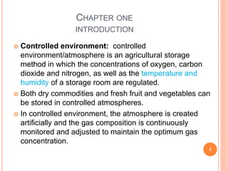 CHAPTER ONE
INTRODUCTION
 Controlled environment: controlled
environment/atmosphere is an agricultural storage
method in which the concentrations of oxygen, carbon
dioxide and nitrogen, as well as the temperature and
humidity of a storage room are regulated.
 Both dry commodities and fresh fruit and vegetables can
be stored in controlled atmospheres.
 In controlled environment, the atmosphere is created
artificially and the gas composition is continuously
monitored and adjusted to maintain the optimum gas
concentration.
1
 