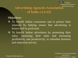 Himalaya Publishing House
Foundations of Advertising Theory
and Practice
S. A. Chunawalla & K. C. Sethia
Chapter 1
Celebrating 100 Years of
Indian Advertising
Advertising Agencies Association
of India (AAAI)
Objectives:
 To benefit Indian consumers and to protect their
interests by helping ensure that advertising is
honest and in good taste.
 To benefit Indian advertisers by promoting their
sales, increasing their sales and increasing
profitability and productivity, to stimulate business
and industrial activity.
 