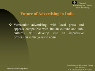 Himalaya Publishing House
Foundations of Advertising Theory
and Practice
S. A. Chunawalla & K. C. Sethia
Chapter 1
Celebrating 100 Years of
Indian Advertising
Future of Advertising in India
 Vernacular advertising, with local press and
appeals compatible with Indian culture and sub-
cultures, will develop into an impressive
profession in the years to come.
 