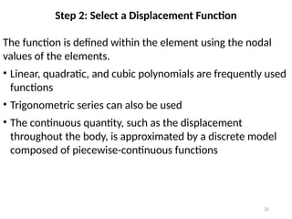 25
Step 2: Select a Displacement Function
The function is defined within the element using the nodal
values of the elements.
• Linear, quadratic, and cubic polynomials are frequently used
functions
• Trigonometric series can also be used
• The continuous quantity, such as the displacement
throughout the body, is approximated by a discrete model
composed of piecewise-continuous functions
 