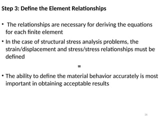 26
Step 3: Define the Element Relationships
• The relationships are necessary for deriving the equations
for each finite element
• In the case of structural stress analysis problems, the
strain/displacement and stress/stress relationships must be
defined
=
• The ability to define the material behavior accurately is most
important in obtaining acceptable results
 