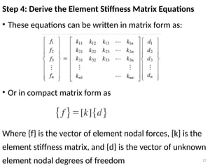 27
Step 4: Derive the Element Stiffness Matrix Equations
• These equations can be written in matrix form as:
• Or in compact matrix form as
Where {f} is the vector of element nodal forces, [k] is the
element stiffness matrix, and {d} is the vector of unknown
element nodal degrees of freedom
 