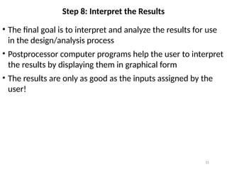 31
Step 8: Interpret the Results
• The final goal is to interpret and analyze the results for use
in the design/analysis process
• Postprocessor computer programs help the user to interpret
the results by displaying them in graphical form
• The results are only as good as the inputs assigned by the
user!
 