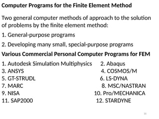 35
Computer Programs for the Finite Element Method
Two general computer methods of approach to the solution
of problems by the finite element method:
1. General-purpose programs
2. Developing many small, special-purpose programs
Various Commercial Personal Computer Programs for FEM
1. Autodesk Simulation Multiphysics 2. Abaqus
3. ANSYS 4. COSMOS/M
5. GT-STRUDL 6. LS-DYNA
7. MARC 8. MSC/NASTRAN
9. NISA 10. Pro/MECHANICA
11. SAP2000 12. STARDYNE
 