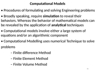 40
Computational Models
• Procedures of formulating and solving Engineering problems
• Broadly speaking, require simulation to reveal their
behaviors. Whereas the behavior of mathematical models can
be revealed by the application of analytical techniques
• Computational models involve either a large system of
equations and/or an algorithmic component
• Computational Modelling uses numerical Technique to solve
problems
– Finite difference Method
– Finite Element Method
– Finite Volume Method
 