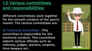 1.2 Various committees
and responsibilities:
Different committees work together
for the smooth conduct of the sports
events. The various committees are:
(ì) Technical Committee : This
committee is responsible for the
technical conduct. This committee
selects various officials such as
referees, judges, starters, umpires,
time keepers etc.
 