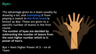 Bye:-
The advantage given to a team usually by
drawing a lot, and exempting it from
playing a match in the first round is
known as Bye. These are given to a
specific number of teams in the first
round.
The number of byes are decided by
subtracting the number of teams from
the next higher number which is in
power of two’s.
Bye = Next Higher Power of 2 - no of
Team
 