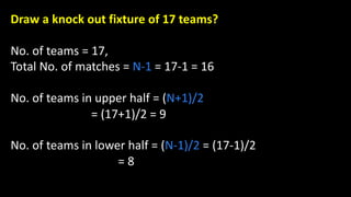 Draw a knock out fixture of 17 teams?
No. of teams = 17,
Total No. of matches = N-1 = 17-1 = 16
No. of teams in upper half = (N+1)/2
= (17+1)/2 = 9
No. of teams in lower half = (N-1)/2 = (17-1)/2
= 8
 