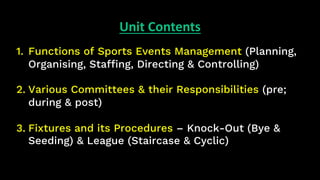 Unit Contents
1. Functions of Sports Events Management (Planning,
Organising, Staffing, Directing & Controlling)
2. Various Committees & their Responsibilities (pre;
during & post)
3. Fixtures and its Procedures – Knock-Out (Bye &
Seeding) & League (Staircase & Cyclic)
 