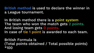 British method is used to declare the winner in
a League tournament.
In British method there is a point system
The team who won the match gets 2 points.
And losing team gets 0 points.
In case of tie 1 point is awarded to each team.
British Formula is
(Total points obtained / Total possible points)
*100
 
