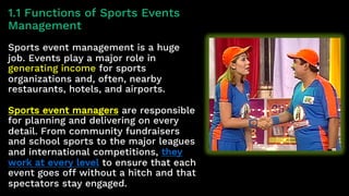1.1 Functions of Sports Events
Management
Sports event management is a huge
job. Events play a major role in
generating income for sports
organizations and, often, nearby
restaurants, hotels, and airports.
Sports event managers are responsible
for planning and delivering on every
detail. From community fundraisers
and school sports to the major leagues
and international competitions, they
work at every level to ensure that each
event goes off without a hitch and that
spectators stay engaged.
 