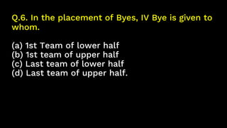 Q.6. In the placement of Byes, IV Bye is given to
whom.
(a) 1st Team of lower half
(b) 1st team of upper half
(c) Last team of lower half
(d) Last team of upper half.
 