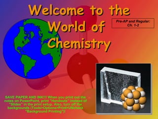 Welcome to the World of  Chemistry Pre-AP and Regular: Ch. 1-2 SAVE PAPER AND INK!!! When you print out the notes on PowerPoint, print &quot;Handouts&quot; instead of &quot;Slides&quot; in the print setup. Also, turn off the backgrounds (Tools>Options>Print>UNcheck &quot;Background Printing&quot;)! 