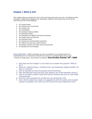 Chapter 1 What is Art?

This chapter helps you explore the quot;whyquot; of art, the things that works of art do. The following items
will assist in beginning to categorize art. Remember, however, that a given work of art may do
more than just one of the following.


       Art   creates beauty
       Art   enhances our environment
       Art   reveals truth
       Art   immortalizes
       Art   expresses religious beliefs
       Art   expresses fantasy
       Art   stimulates the intellect and fires the emotions
       Art   creates order and harmony
       Art   expresses chaos
       Art   records and commemorates experience
       Art   reflects the social and cultural context
       Art   protests injustice and raises social consciousness
       Art   elevates the commonplace




Essay Question: Define conceptual art, give an example of a conceptual piece from
Understanding Art, and describe an idea that you have for a conceptual piece of your own.
--Simple one page essay. (Just answer the question)     Due Sunday October 26th, 2008


    1. How does the first chapter in your book try to answer the question quot;What Is
       Artquot;?
    2. What do quot;creating beauty, revealing truth, and expressing religious beliefsquot; all
       have in common?
    3. Give an example of how art enhances the environment.
    4. How did Sigmund Freud and Carl Jung influence art of the twentieth century?
    5. How is art used to explain social and cultural contexts and even to raise social
       consciousness?
    6. Give four more purposes for art that are not mentioned in the
    7. Given all the reasons to create art suggested by both the author and yourself
       (answer to question #6), which one or two are the most important to you?
 