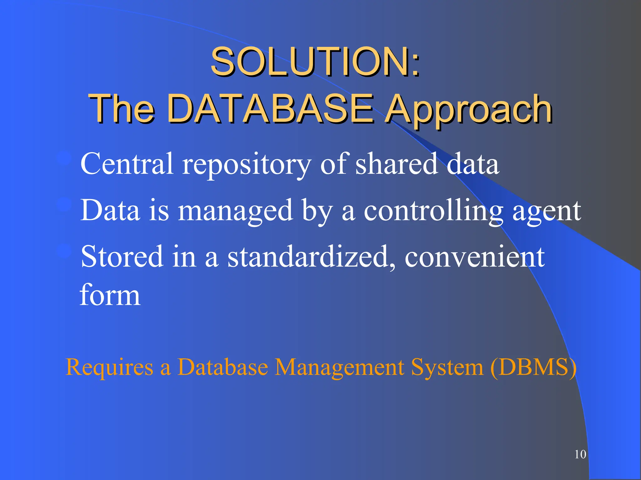 10
SOLUTION:
SOLUTION:
The DATABASE Approach
The DATABASE Approach
Central repository of shared data
Data is managed by a controlling agent
Stored in a standardized, convenient
form
Requires a Database Management System (DBMS)
 