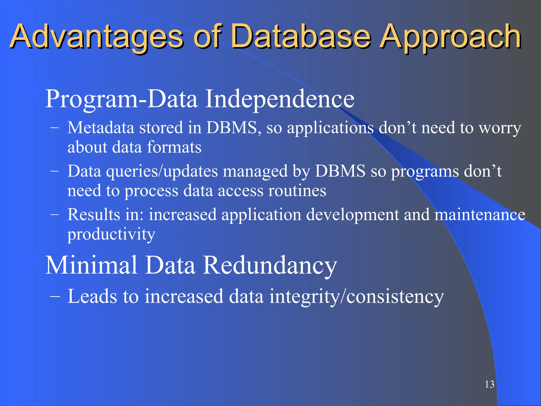 13
Advantages of Database Approach
Advantages of Database Approach
Program-Data Independence
– Metadata stored in DBMS, so applications don’t need to worry
about data formats
– Data queries/updates managed by DBMS so programs don’t
need to process data access routines
– Results in: increased application development and maintenance
productivity
Minimal Data Redundancy
– Leads to increased data integrity/consistency
 