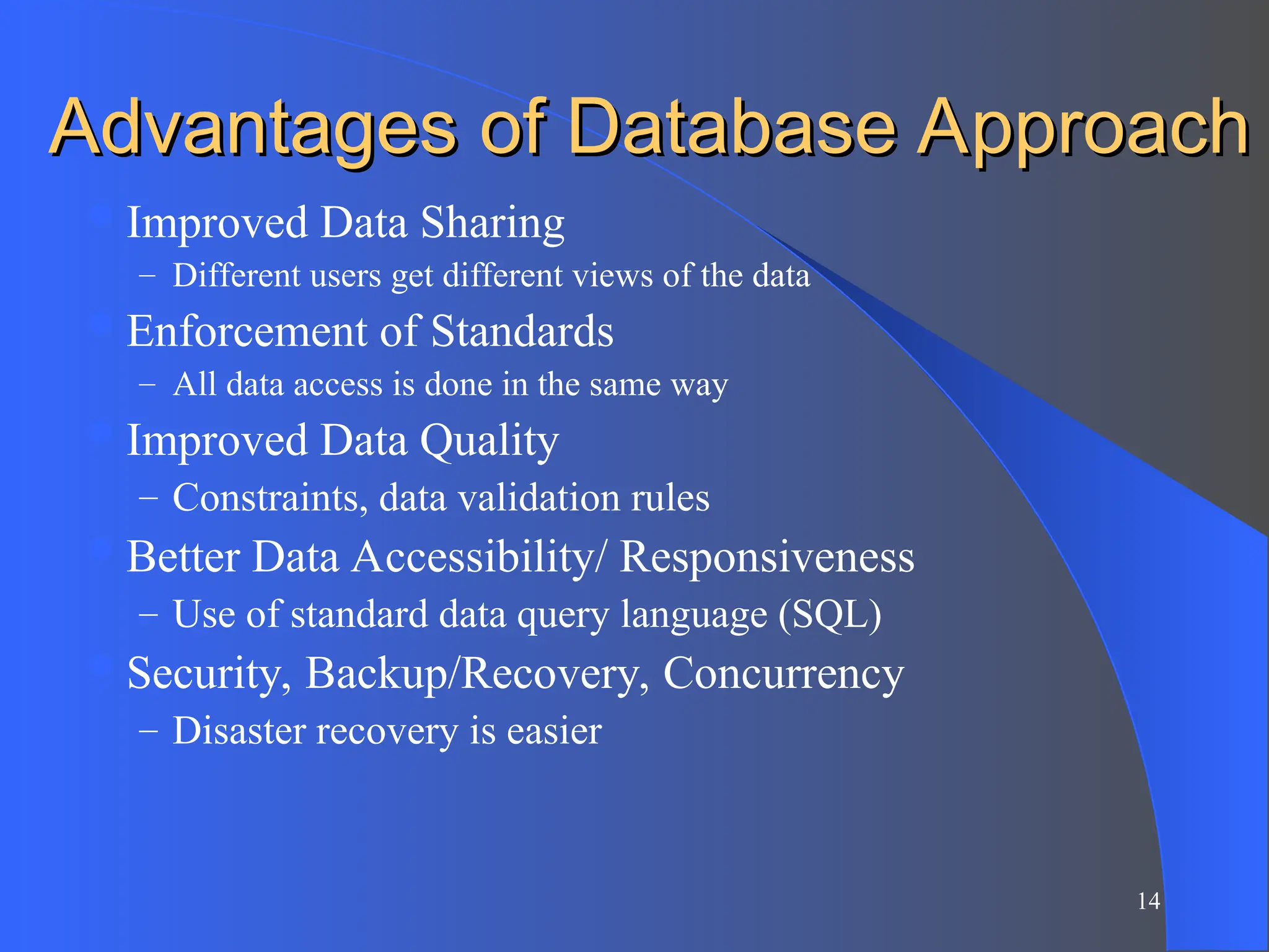 14
Advantages of Database Approach
Advantages of Database Approach
Improved Data Sharing
– Different users get different views of the data
Enforcement of Standards
– All data access is done in the same way
Improved Data Quality
– Constraints, data validation rules
Better Data Accessibility/ Responsiveness
– Use of standard data query language (SQL)
Security, Backup/Recovery, Concurrency
– Disaster recovery is easier
 
