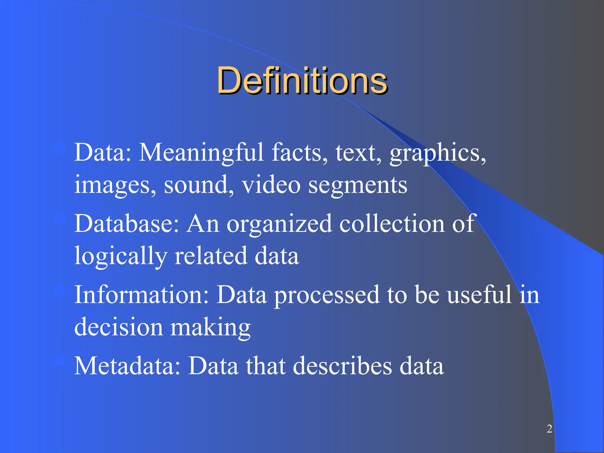 2
Definitions
Definitions
Data: Meaningful facts, text, graphics,
images, sound, video segments
Database: An organized collection of
logically related data
Information: Data processed to be useful in
decision making
Metadata: Data that describes data
 