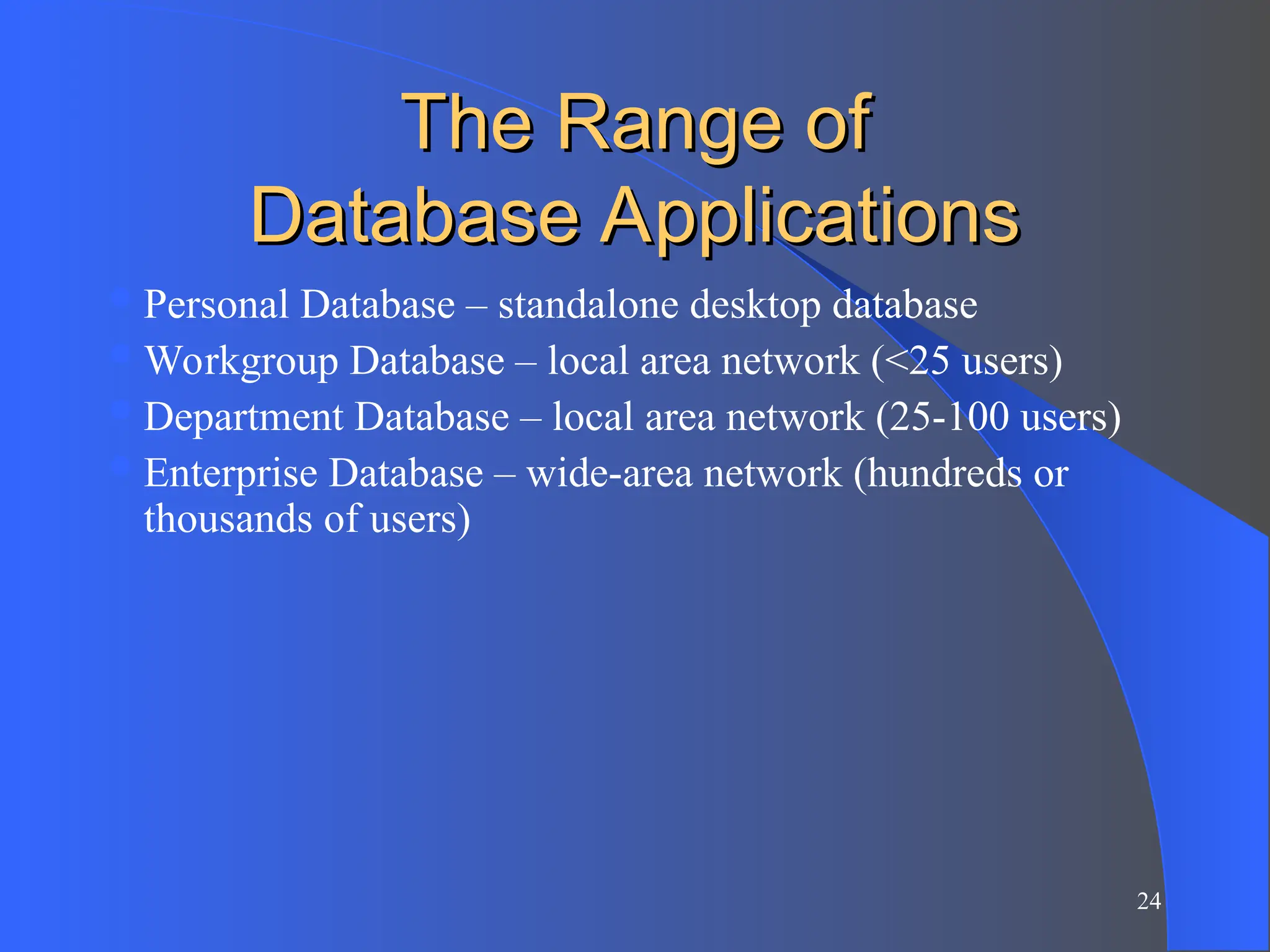 24
The Range of
The Range of
Database Applications
Database Applications
Personal Database – standalone desktop database
Workgroup Database – local area network (<25 users)
Department Database – local area network (25-100 users)
Enterprise Database – wide-area network (hundreds or
thousands of users)
 