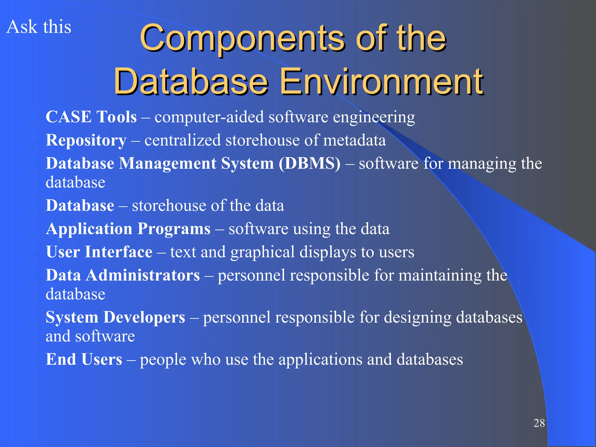 28
Components of the
Components of the
Database Environment
Database Environment
 CASE Tools – computer-aided software engineering
 Repository – centralized storehouse of metadata
 Database Management System (DBMS) – software for managing the
database
 Database – storehouse of the data
 Application Programs – software using the data
 User Interface – text and graphical displays to users
 Data Administrators – personnel responsible for maintaining the
database
 System Developers – personnel responsible for designing databases
and software
 End Users – people who use the applications and databases
Ask this
 
