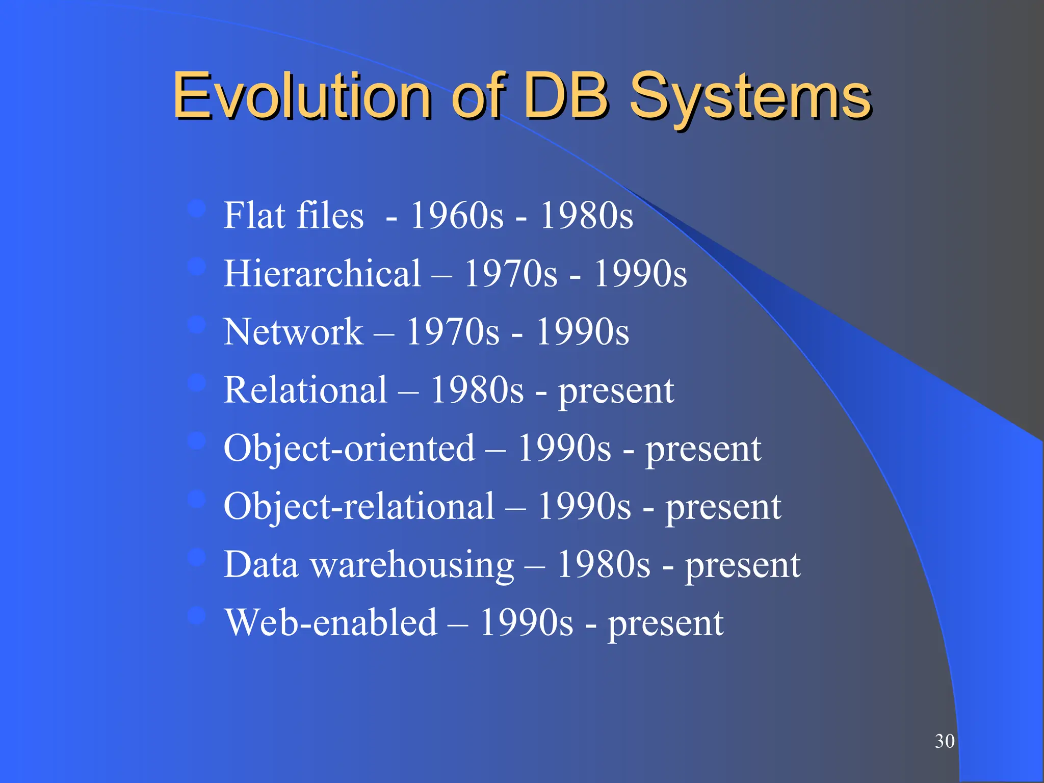 30
Evolution of DB Systems
Evolution of DB Systems
 Flat files - 1960s - 1980s
 Hierarchical – 1970s - 1990s
 Network – 1970s - 1990s
 Relational – 1980s - present
 Object-oriented – 1990s - present
 Object-relational – 1990s - present
 Data warehousing – 1980s - present
 Web-enabled – 1990s - present
 