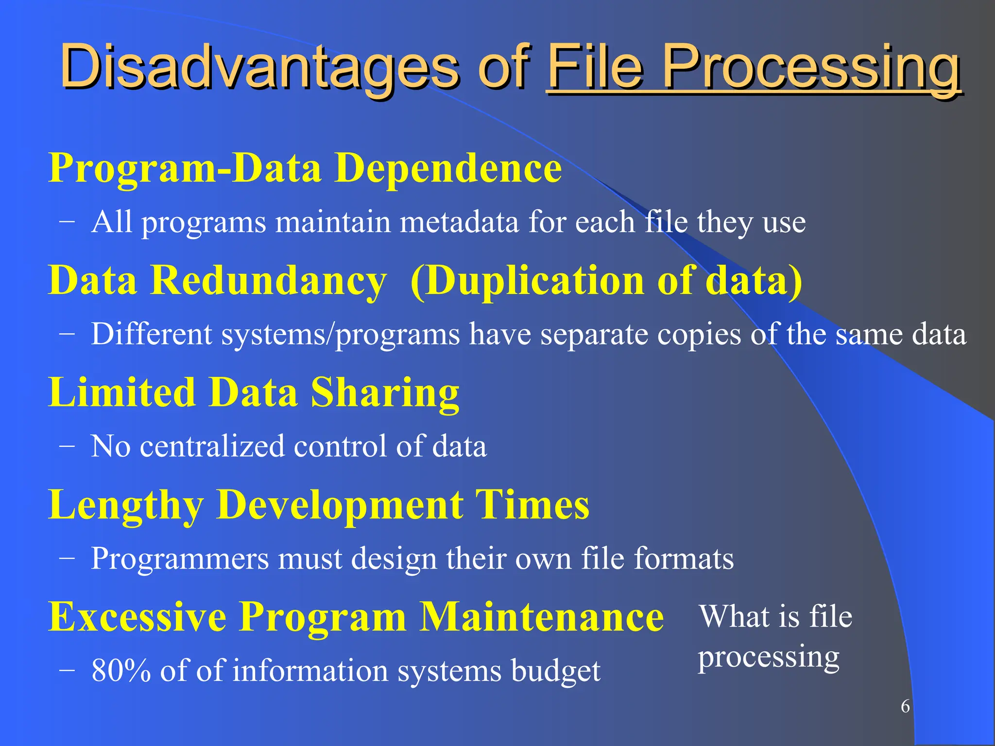 6
Disadvantages of
Disadvantages of File Processing
File Processing
Program-Data Dependence
– All programs maintain metadata for each file they use
Data Redundancy (Duplication of data)
– Different systems/programs have separate copies of the same data
Limited Data Sharing
– No centralized control of data
Lengthy Development Times
– Programmers must design their own file formats
Excessive Program Maintenance
– 80% of of information systems budget
What is file
processing
 