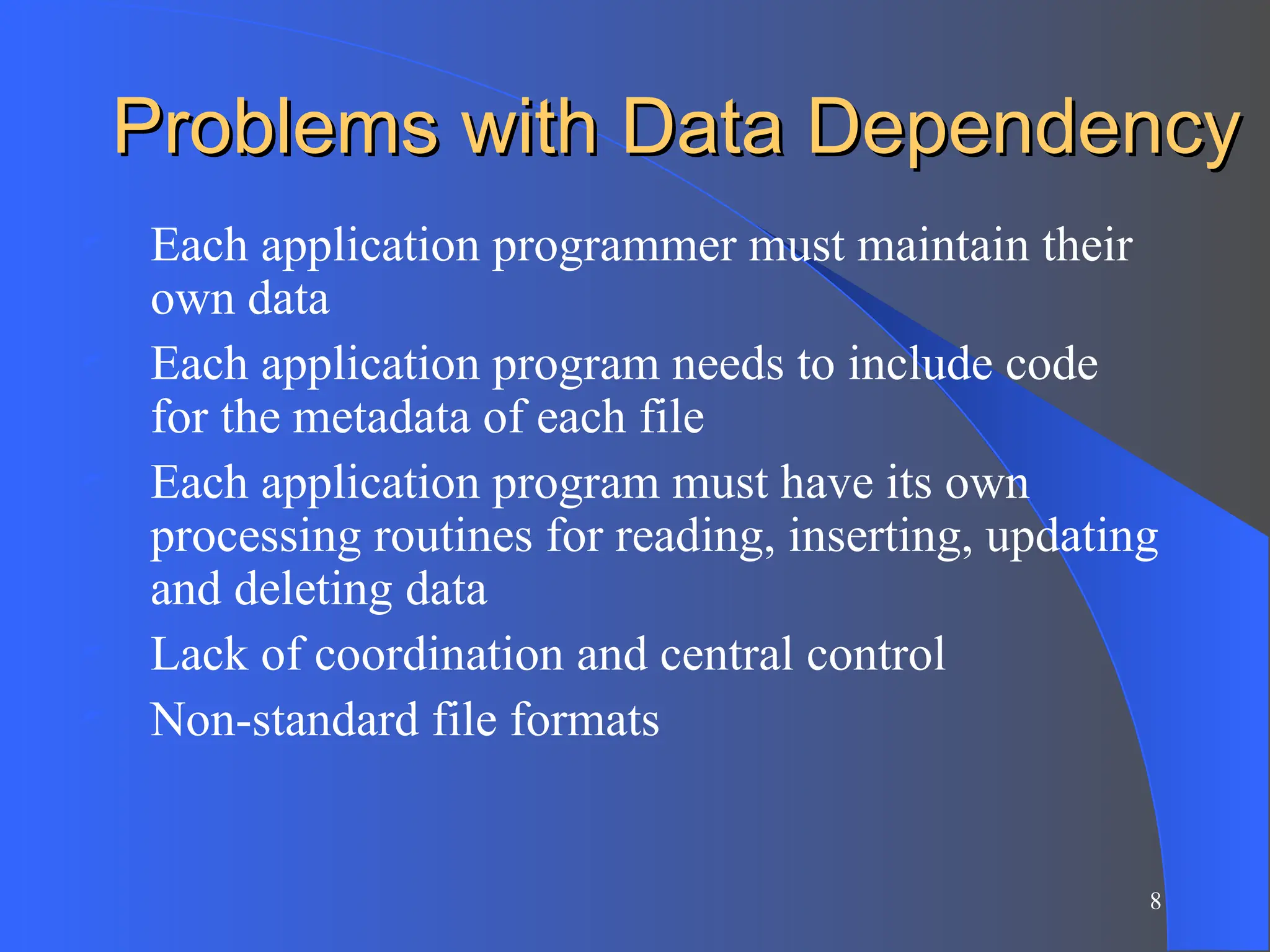 8
Problems with Data Dependency
Problems with Data Dependency
 Each application programmer must maintain their
own data
 Each application program needs to include code
for the metadata of each file
 Each application program must have its own
processing routines for reading, inserting, updating
and deleting data
 Lack of coordination and central control
 Non-standard file formats
 