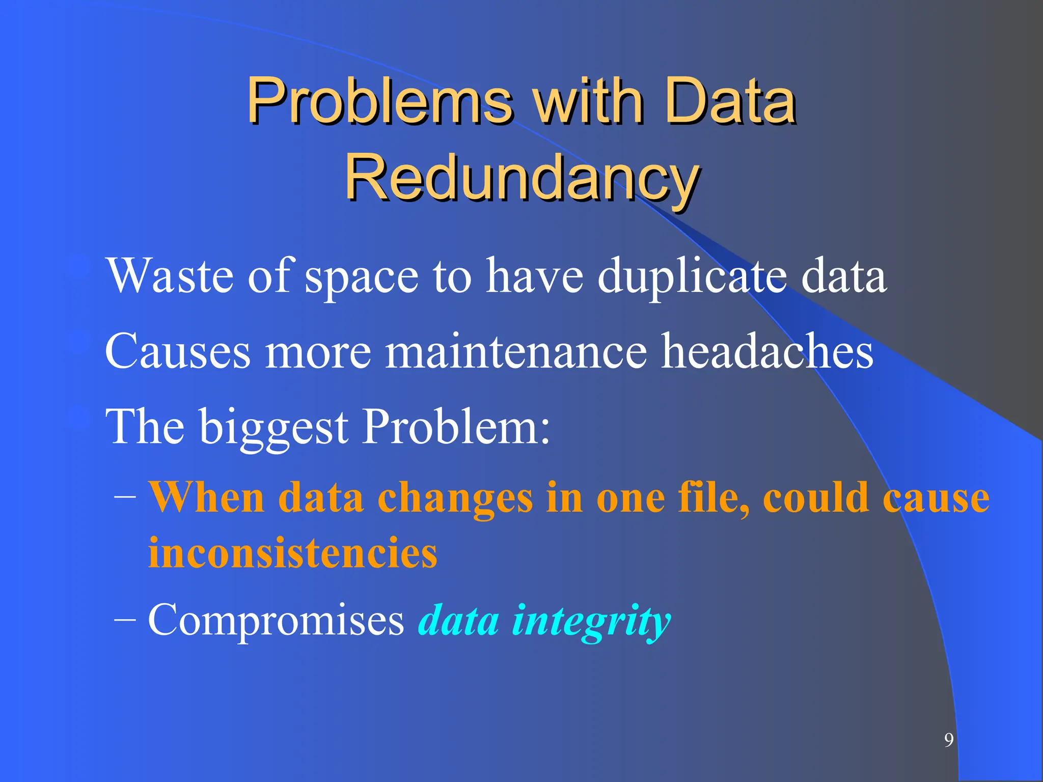 9
Problems with Data
Problems with Data
Redundancy
Redundancy
Waste of space to have duplicate data
Causes more maintenance headaches
The biggest Problem:
– When data changes in one file, could cause
inconsistencies
– Compromises data integrity
 
